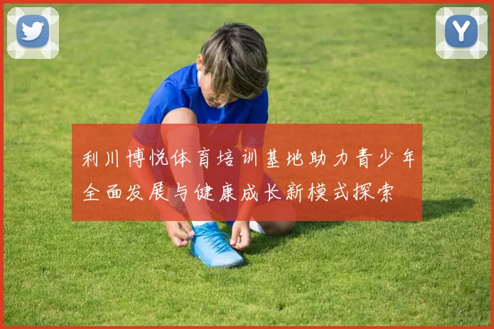 利川博悦体育培训基地助力青少年全面发展与健康成长新模式探索