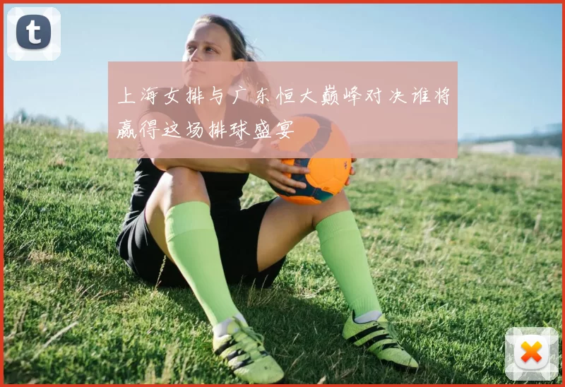 上海女排与广东恒大巅峰对决谁将赢得这场排球盛宴