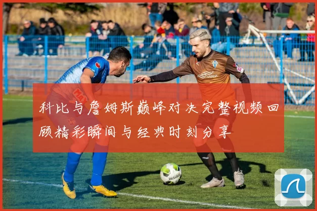 科比与詹姆斯巅峰对决完整视频回顾精彩瞬间与经典时刻分享