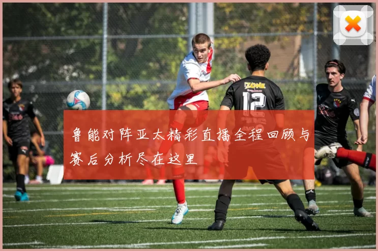 鲁能对阵亚太精彩直播全程回顾与赛后分析尽在这里