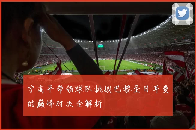 宁高平带领球队挑战巴黎圣日耳曼的巅峰对决全解析