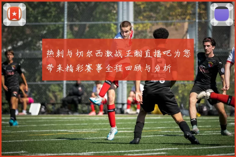 热刺与切尔西激战正酣直播吧为您带来精彩赛事全程回顾与分析
