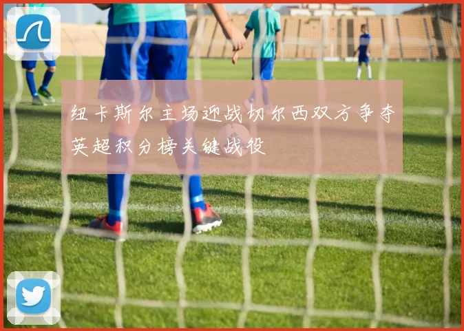 纽卡斯尔主场迎战切尔西双方争夺英超积分榜关键战役