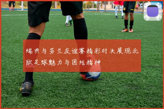 瑞典与芬兰友谊赛精彩对决展现北欧足球魅力与团结精神